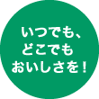 いつでも、どこでもおいしさを！